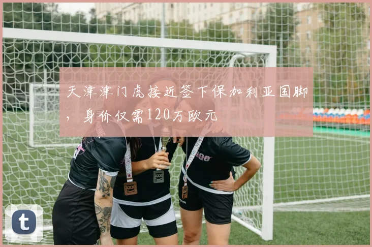 天津津门虎接近签下保加利亚国脚，身价仅需120万欧元